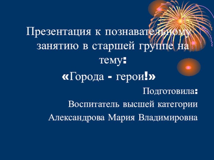 Презентация к познавательному занятию в старшей группе на тему:«Города - герои!»Подготовила:Воспитатель высшей категорииАлександрова Мария Владимировна