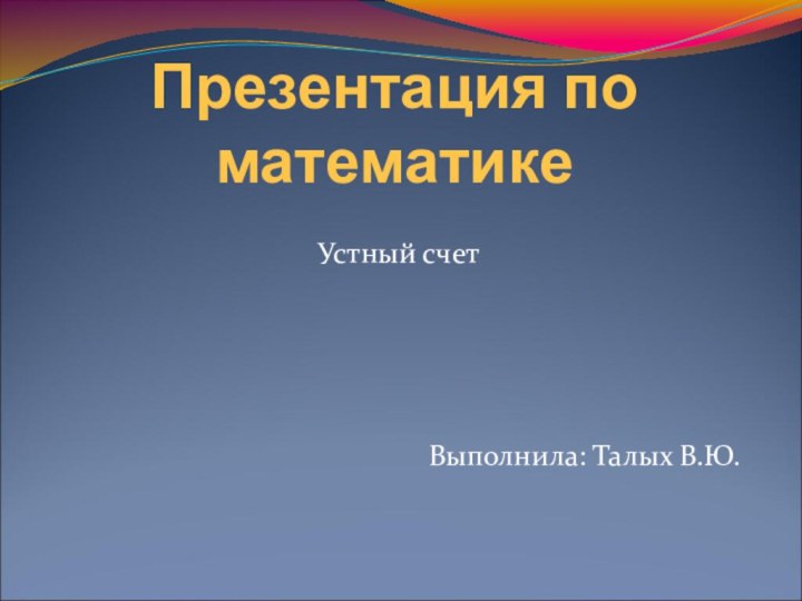 Презентация по математикеУстный счетВыполнила: Талых В.Ю.