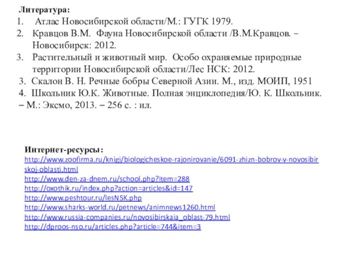 Интернет-ресурсы: http://www.zoofirma.ru/knigi/biologicheskoe-rajonirovanie/6091-zhizn-bobrov-v-novosibirskoj-oblasti.htmlhttp://www.den-za-dnem.ru/school.php?item=288http://oxothik.ru/index.php?action=articles&id=147http://www.peshtour.ru/lesNSK.phphttp://www.sharks-world.ru/petnews/animnews1260.htmlhttp://www.russia-companies.ru/novosibirskaia_oblast-79.htmlhttp://dproos-nso.ru/articles.php?article=744&item=3Литература: Атлас Новосибирской области/М.: ГУГК 1979.Кравцов В.М. Фауна Новосибирской области /В.М.Кравцов.