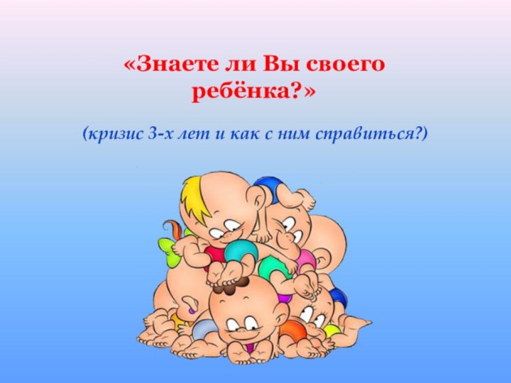 (кризис 3-х лет и как с ним справиться?)«Знаете ли Вы своего ребёнка?»