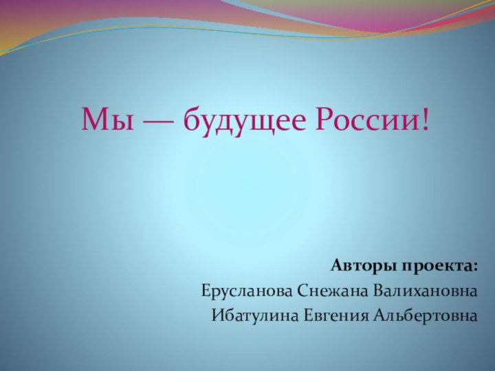 Авторы проекта:Ерусланова Снежана ВалихановнаИбатулина Евгения АльбертовнаМы — будущее России!