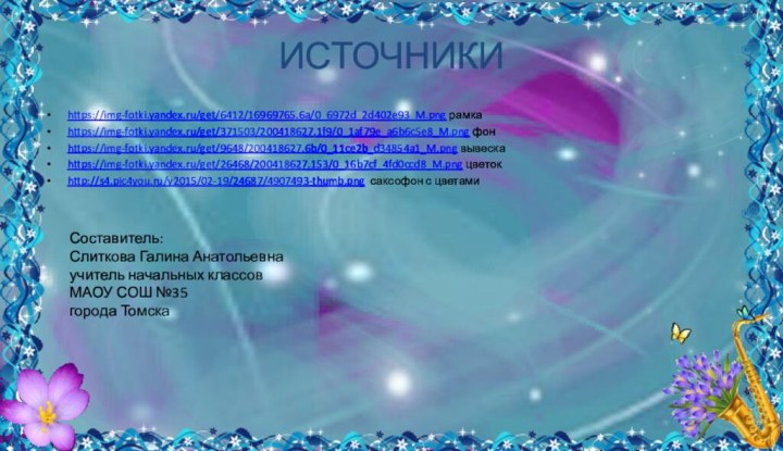 ИСТОЧНИКИhttps://img-fotki.yandex.ru/get/6412/16969765.6a/0_6972d_2d402e93_M.png рамкаhttps://img-fotki.yandex.ru/get/371503/200418627.1f9/0_1af79e_a6b6c5e8_M.png фонhttps://img-fotki.yandex.ru/get/9648/200418627.6b/0_11ce2b_d34854a1_M.png вывескаhttps://img-fotki.yandex.ru/get/26468/200418627.153/0_16b7cf_4fd0ccd8_M.png цветокhttp://s4.pic4you.ru/y2015/02-19/24687/4907493-thumb.png саксофон с цветамиСоставитель:Слиткова Галина Анатольевнаучитель начальных классовМАОУ СОШ №35города Томска