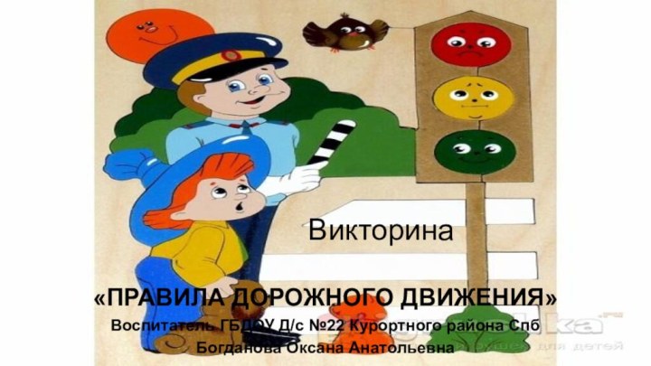 Викторина«ПРАВИЛА ДОРОЖНОГО ДВИЖЕНИЯ»Воспитатель ГБДОУ Д/с №22 Курортного района СпбБогданова Оксана Анатольевна