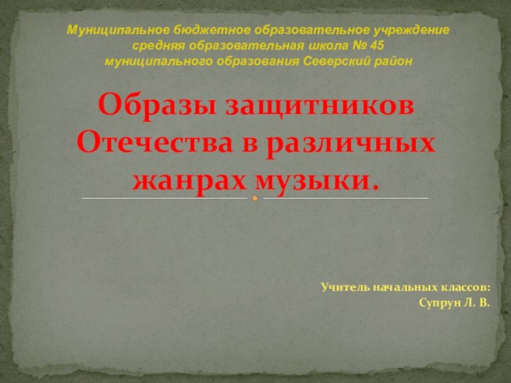 Учитель начальных классов:Супрун Л. В.Образы защитников Отечества в различных жанрах музыки.Муниципальное бюджетное