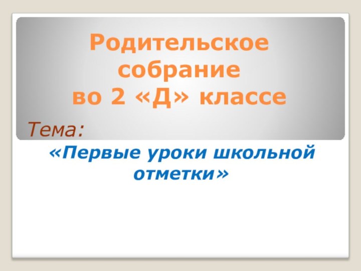 Родительское  собрание  во 2 «Д» классе Тема: «Первые уроки школьной отметки»