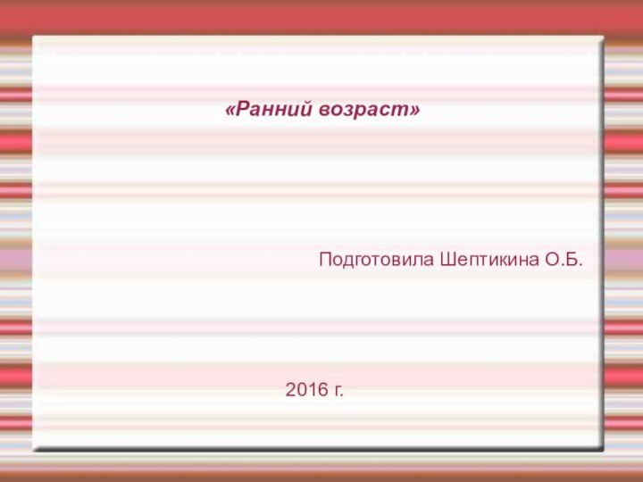 «Ранний возраст»Подготовила Шептикина О.Б.2016 г.