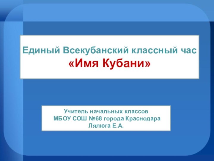 Единый Всекубанский классный час«Имя Кубани»Учитель начальных классов МБОУ СОШ №68 города КраснодараЛялюга Е.А.