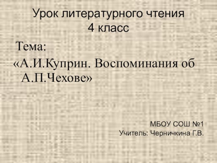 Урок литературного чтения  4 класс Тема:«А.И.Куприн. Воспоминания об А.П.Чехове»МБОУ СОШ №1Учитель: Черничкина Г.В.