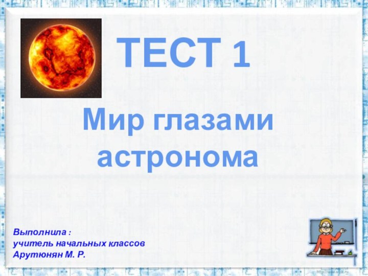 ТЕСТ 1Мир глазами астрономаВыполнила :учитель начальных классовАрутюнян М. Р.