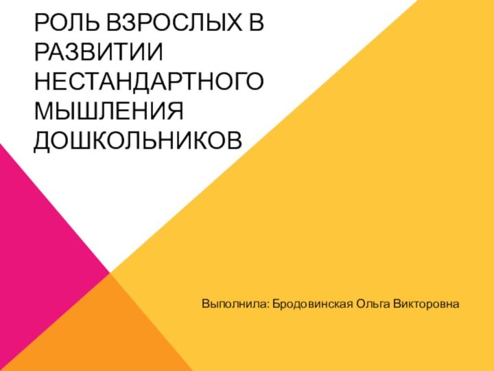 РОЛЬ ВЗРОСЛЫХ В РАЗВИТИИ НЕСТАНДАРТНОГО МЫШЛЕНИЯ ДОШКОЛЬНИКОВВыполнила: Бродовинская Ольга Викторовна