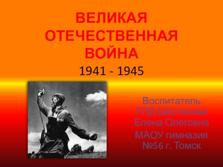 ВЕЛИКАЯ ОТЕЧЕСТВЕННАЯ ВОЙНА 1941 - 1945Воспитатель ГПД Шестакова Елена ОлеговнаМАОУ гимназия №56 г. Томск