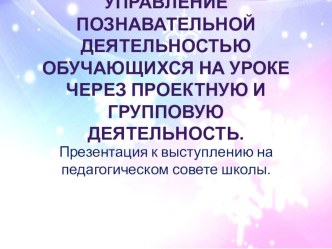 Презентация к выступлению на педагогическом совете школы по теме Управление познавательной деятельностью обучающихся на уроке через проектную и групповую деятельность презентация к уроку