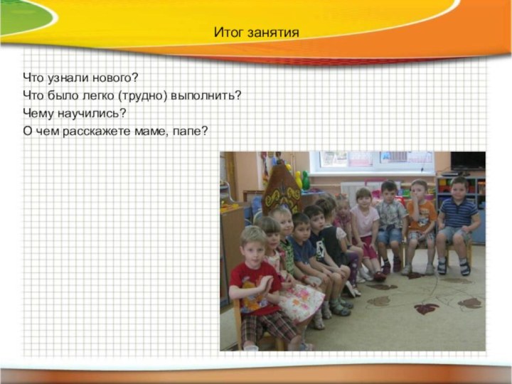 Итог занятияЧто узнали нового? Что было легко (трудно) выполнить?Чему научились? О чем расскажете маме, папе?