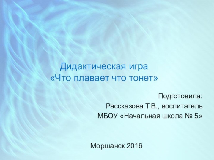 Дидактическая игра  «Что плавает что тонет»Подготовила: Рассказова Т.В., воспитатель МБОУ «Начальная школа № 5»Моршанск 2016