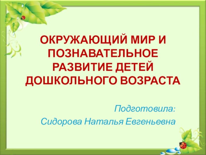 ОКРУЖАЮЩИЙ МИР И ПОЗНАВАТЕЛЬНОЕ РАЗВИТИЕ ДЕТЕЙ ДОШКОЛЬНОГО ВОЗРАСТАПодготовила:Сидорова Наталья Евгеньевна