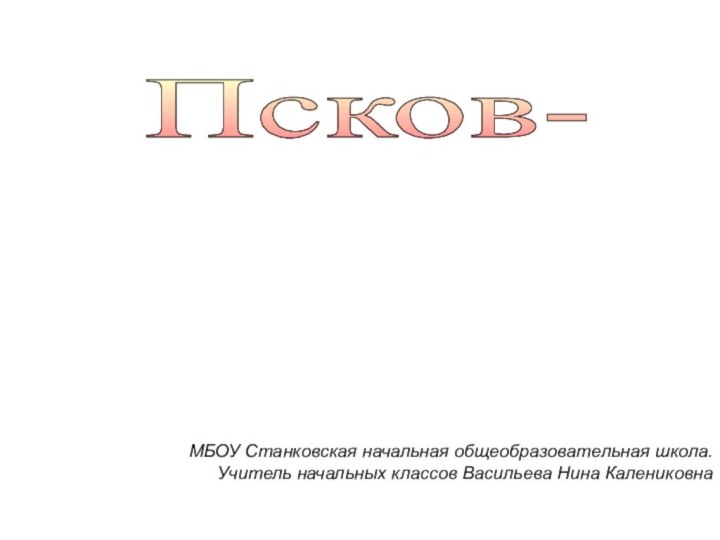 Псков- древний русский  город  МБОУ Станковская начальная общеобразовательная школа.Учитель начальных классов Васильева Нина Калениковна