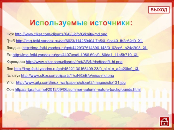 Нож http://www.clker.com/cliparts/X/6/J/d/b/G/knife-md.pngГриб http://img-fotki.yandex.ru/get/6623/114259404.7e5/0_9ce40_fb2c62d0_XLЛандыш http://img-fotki.yandex.ru/get/4429/37614396.148/0_62ce6_b24c2f08_XLЁж http://img-fotki.yandex.ru/get/4407/cadi-1986.69c/0_86da1_11a5b710_XLКарандаш http://www.clker.com/cliparts/r/o/t/2/B/N/dsdfdedfk-hi.png Лев http://img-fotki.yandex.ru/get/4522/130155409.23/0_c1c1e_a2a20fa0_XLГалстук http://www.clker.com/cliparts/T/c/N/Q/B/p/miss-md.pngУтюг http://www.gjlg.com/linux_wallpapers/clipart2/images/clip131.jpgФон http://artgrafica.net/2013/09/06/summer-autumn-nature-backgrounds.htmlВЫХОДИспользуемые источники: