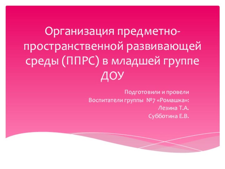 Организация предметно-пространственной развивающей среды (ППРС) в младшей группе ДОУПодготовили и провелиВоспитатели группы №7 «Ромашка»:Лезина Т.А.Субботина Е.В.