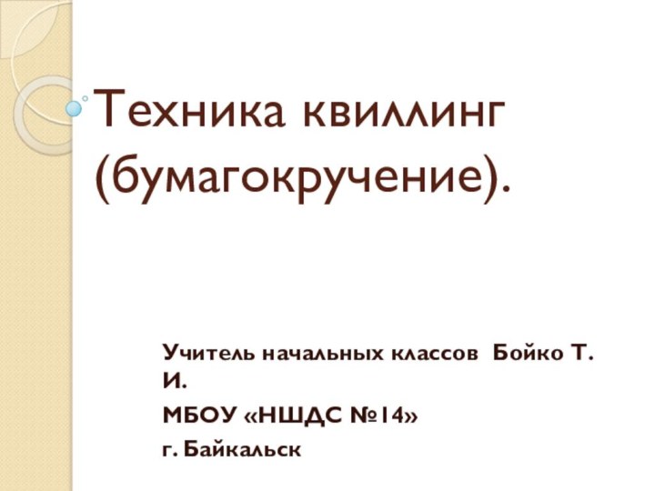 Техника квиллинг (бумагокручение).Учитель начальных классов Бойко Т.И.МБОУ «НШДС №14» г. Байкальск