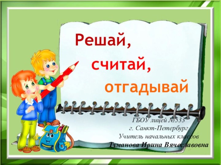 Решай,считай,отгадывайГБОУ лицей №533 г. Санкт-ПетербургУчитель начальных классов Туманова Ирина Вячеславовна