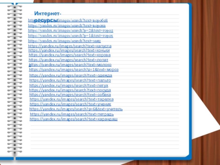 Интернет-ресурсы:https://yandex.ru/images/search?text=воробейhttps://yandex.ru/images/search?text=воронаhttps://yandex.ru/images/search?p=2&text=городhttps://yandex.ru/images/search?p=1&text=горохhttps://yandex.ru/images/search?text=заяцhttps://yandex.ru/images/search?text=капуста https://yandex.ru/images/search?text=конькиhttps://yandex.ru/images/search?text=короваhttps://yandex.ru/images/search?text=лопатаhttps://yandex.ru/images/search?text=молокоhttps://yandex.ru/images/search?p=1&text=морозhttps://yandex.ru/images/search?text=одеждаhttps://yandex.ru/images/search?text=пальтоhttps://yandex.ru/images/search?text=петухhttps://yandex.ru/images/search?text=посудаhttps://yandex.ru/images/search?text=собакаhttps://yandex.ru/images/search?text=тарелкаhttps://yandex.ru/images/search?text=ученикhttps://yandex.ru/images/search?p=6&text=учительhttps://yandex.ru/images/search?text=тетрадьhttps://yandex.ru/images/search?text=карандаш
