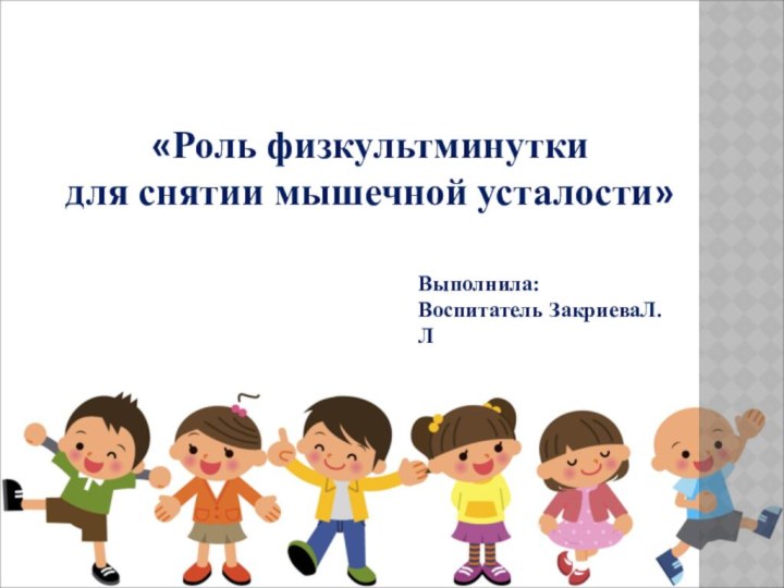 «Роль физкультминутки для снятии мышечной усталости»Выполнила: Воспитатель ЗакриеваЛ.Л