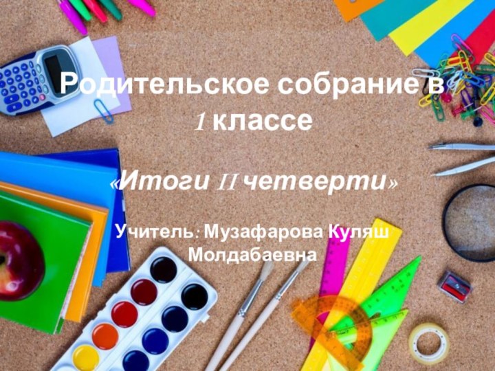 Родительское собрание в 1 классе «Итоги II четверти»Учитель: Музафарова Куляш Молдабаевна