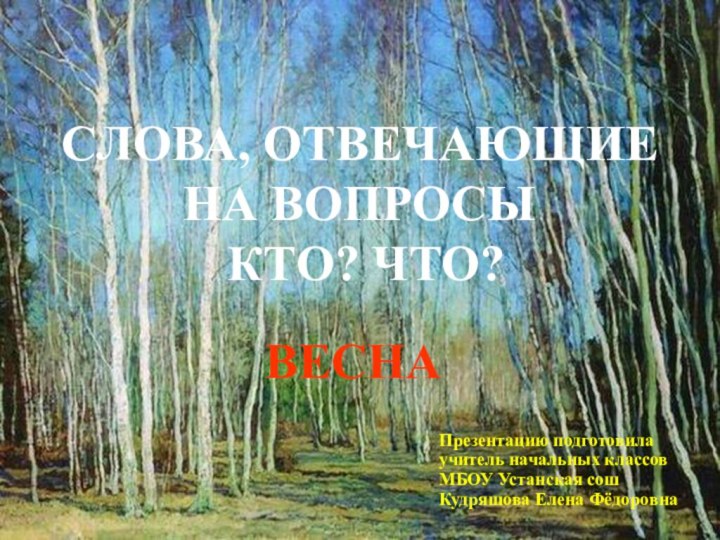 ВЕСНАСЛОВА, ОТВЕЧАЮЩИЕ НА ВОПРОСЫ КТО? ЧТО?Презентацию подготовила учитель начальных классовМБОУ Устанская сошКудряшова Елена Фёдоровна