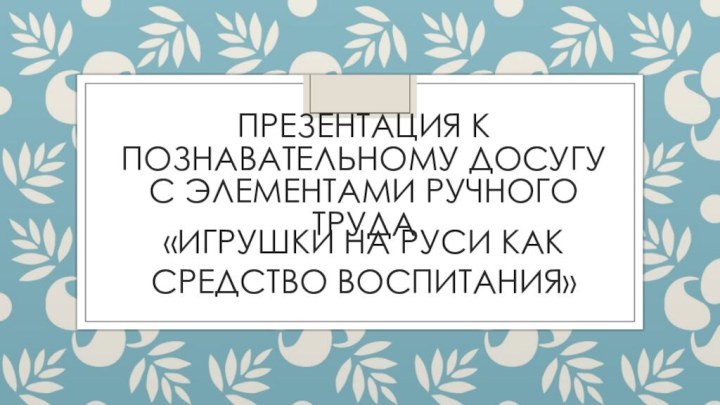 Презентация к познавательному досугу с элементами ручного труда «Игрушки на Руси как средство воспитания»