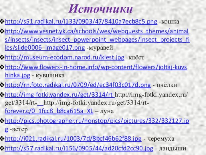 Источникиhttp://s51.radikal.ru/i133/0903/47/8410a7ecb8c5.png -кошкаhttp://www.yesnet.yk.ca/schools/wes/webquests_themes/animals/insects/insects/insect_powerpoint_webpages/insect_projects_files/slide0006_image017.png -муравейhttp://museum-ecodom.narod.ru/klest.jpg -клёстhttp://www.flowers-in-home.info/wp-content/flowers/joltaj-kuvshinka.jpg - кувшинкаhttp://rn.foto.radikal.ru/0709/ed/ec34f03c017d.png - пчёлкиhttp://img-fotki.yandex.ru/get/3314/rt-http://img-fotki.yandex.ru/get/3314/rt-  http://img-fotki.yandex.ru/get/3314/rt-  forever.c/0_1fcc8_b8ca615a_XL