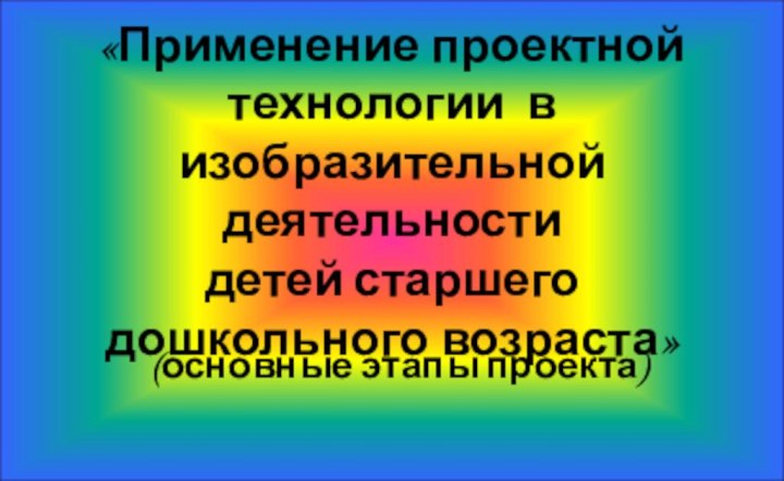 «Применение проектной технологии в  изобразительной деятельности детей старшего дошкольного возраста»(основные этапы проекта)