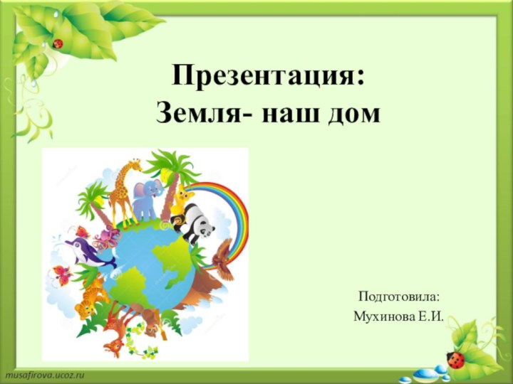 Презентация:  Земля- наш домПодготовила: Мухинова Е.И.