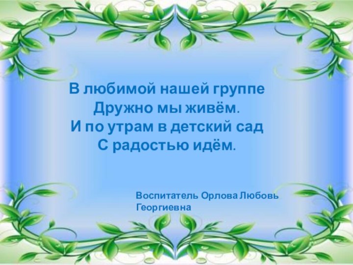 В любимой нашей группеДружно мы живём.И по утрам в детский садС радостью идём.Воспитатель Орлова Любовь Георгиевна