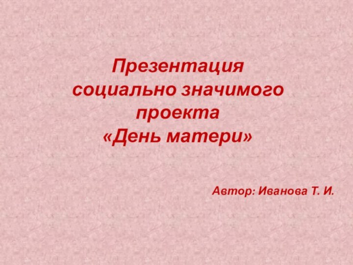 Презентация  социально значимого проекта «День матери»Автор: Иванова Т. И.