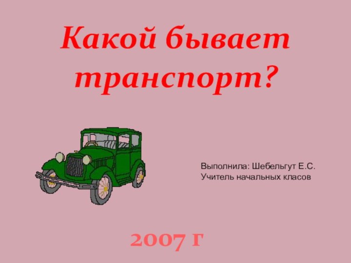 Какой бывает транспорт?2007 гВыполнила: Шебельгут Е.С.Учитель начальных класов