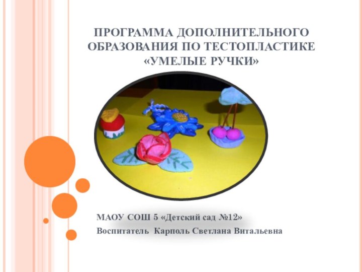 ПРОГРАММА ДОПОЛНИТЕЛЬНОГО ОБРАЗОВАНИЯ ПО ТЕСТОПЛАСТИКЕ «УМЕЛЫЕ РУЧКИ»МАОУ СОШ 5 «Детский сад №12»Воспитатель Карполь Светлана Витальевна