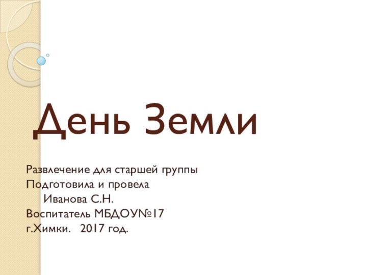 День Земли		Развлечение для старшей группы			Подготовила и провела	Иванова С.Н.		Воспитатель МБДОУ№17г.Химки.	2017 год.