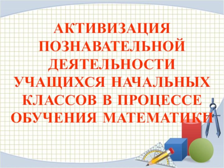 АКТИВИЗАЦИЯ ПОЗНАВАТЕЛЬНОЙ ДЕЯТЕЛЬНОСТИ УЧАЩИХСЯ НАЧАЛЬНЫХ КЛАССОВ В ПРОЦЕССЕ ОБУЧЕНИЯ МАТЕМАТИКИ