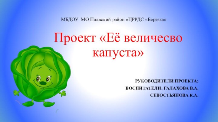 МБДОУ МО Плавский район «ЦРРДС «Берёзка» Проект «Её величесво капуста»РУКОВОДИТЕЛИ ПРОЕКТА:ВОСПИТАТЕЛИ: ГАЛАХОВА