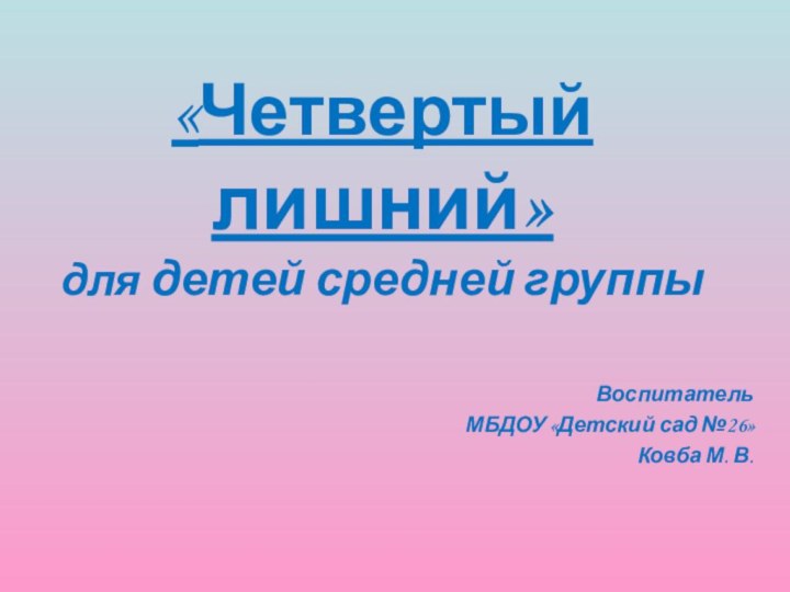 «Четвертый лишний» для детей средней группыВоспитатель МБДОУ «Детский сад №26»Ковба М. В.