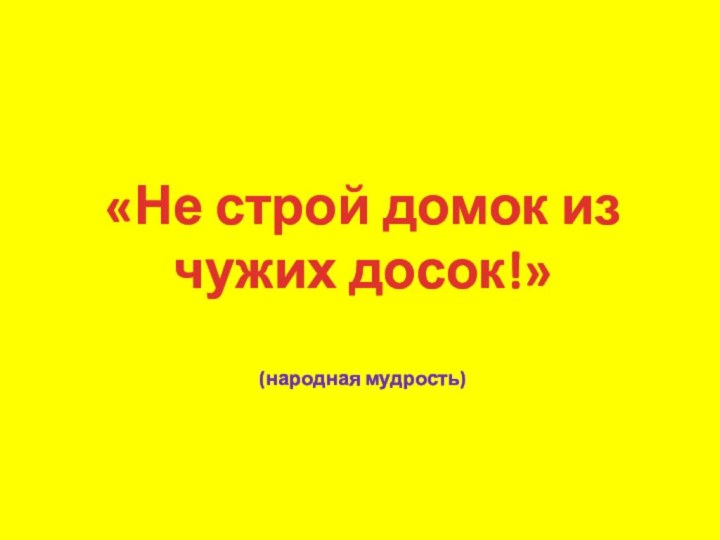 «Не строй домок из чужих досок!»(народная мудрость)