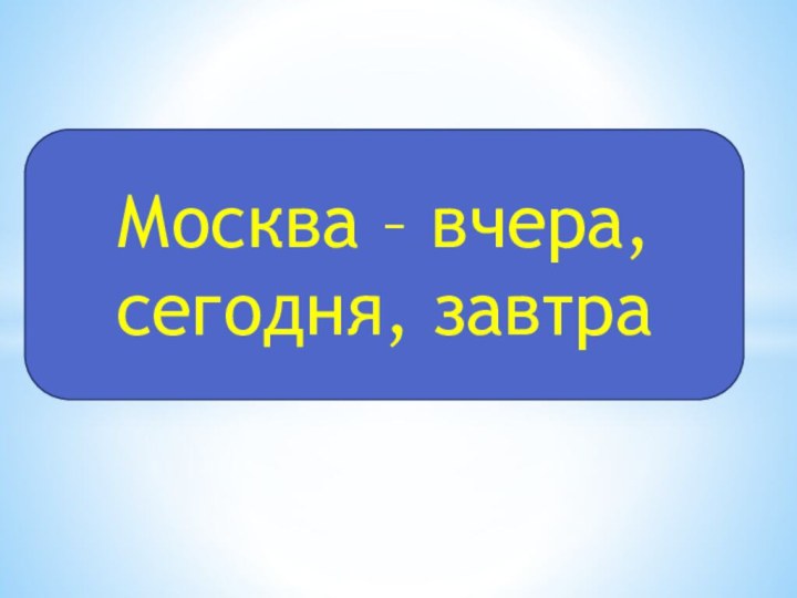 Москва – вчера,     сегодня, завтра