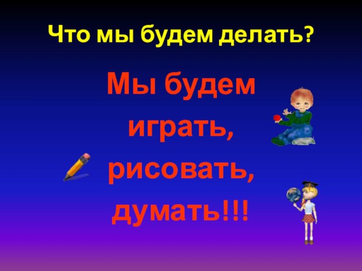 Что мы будем делать?Мы будем играть, рисовать, думать!!!