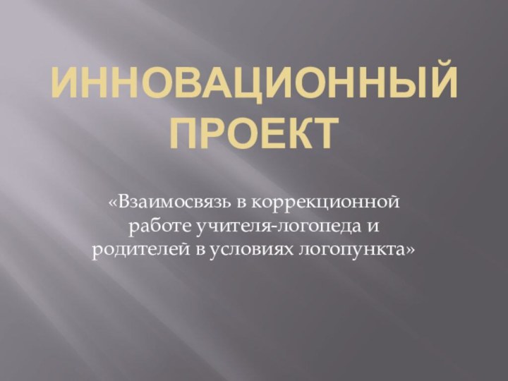 Инновационный Проект«Взаимосвязь в коррекционной работе учителя-логопеда и родителей в условиях логопункта»