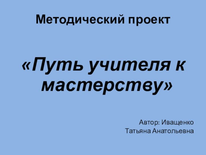 Методический проект «Путь учителя к мастерству»Автор: Иващенко Татьяна Анатольевна