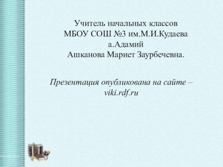 Учитель начальных классовМБОУ СОШ №3 им.М.И.Кудаеваа.АдамийАшканова Мариет Заурбечевна.Презентация опубликована на сайте – viki.rdf.ru