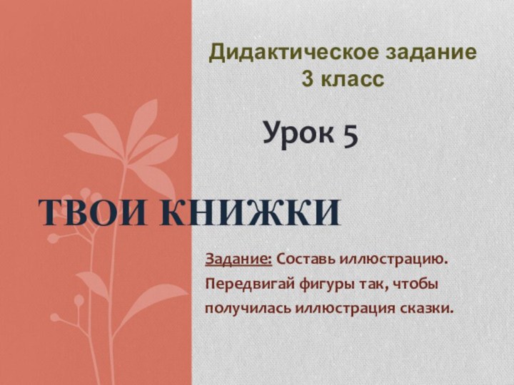 Задание: Составь иллюстрацию.Передвигай фигуры так, чтобыполучилась иллюстрация сказки.Твои книжкиУрок 5Дидактическое задание 3 класс