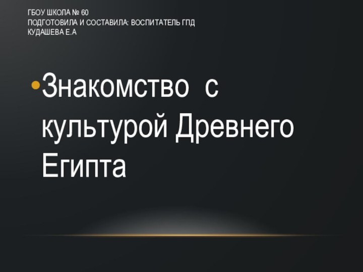 ГБОУ Школа № 60 Подготовила и составила: Воспитатель ГПД Кудашева Е.А Знакомство с культурой Древнего Египта