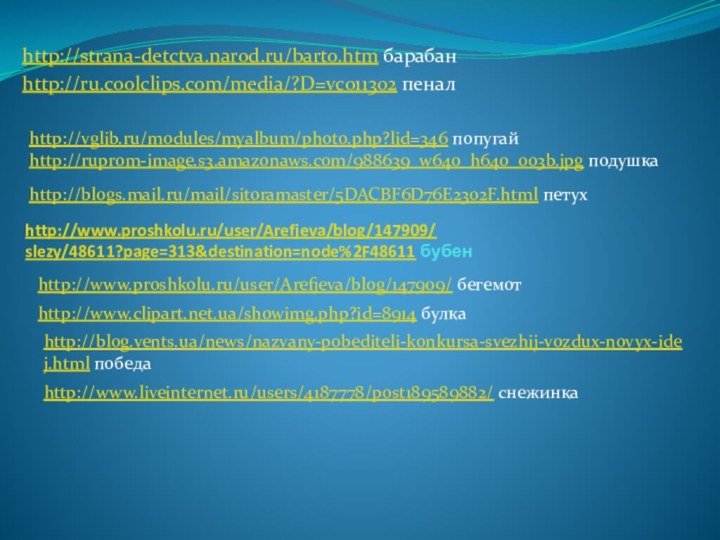 http://www.proshkolu.ru/user/Arefjeva/blog/147909/ slezy/48611?page=313&destination=node%2F48611 бубенhttp://strana-detctva.narod.ru/barto.htm барабанhttp://ru.coolclips.com/media/?D=vc011302 пеналhttp://blogs.mail.ru/mail/sitoramaster/5DACBF6D76E2302F.html петухhttp://vglib.ru/modules/myalbum/photo.php?lid=346 попугай http://ruprom-image.s3.amazonaws.com/988639_w640_h640_003b.jpg подушка http://www.proshkolu.ru/user/Arefjeva/blog/147909/ бегемот http://www.clipart.net.ua/showimg.php?id=8914 булкаhttp://blog.vents.ua/news/nazvany-pobediteli-konkursa-svezhij-vozdux-novyx-idej.html победаhttp://www.liveinternet.ru/users/4187778/post189589882/ снежинка