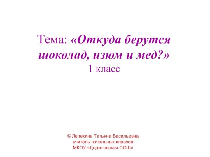 Тема: «Откуда берутся шоколад, изюм и мед?» 1 класс© Лепехина Татьяна Васильевнаучитель